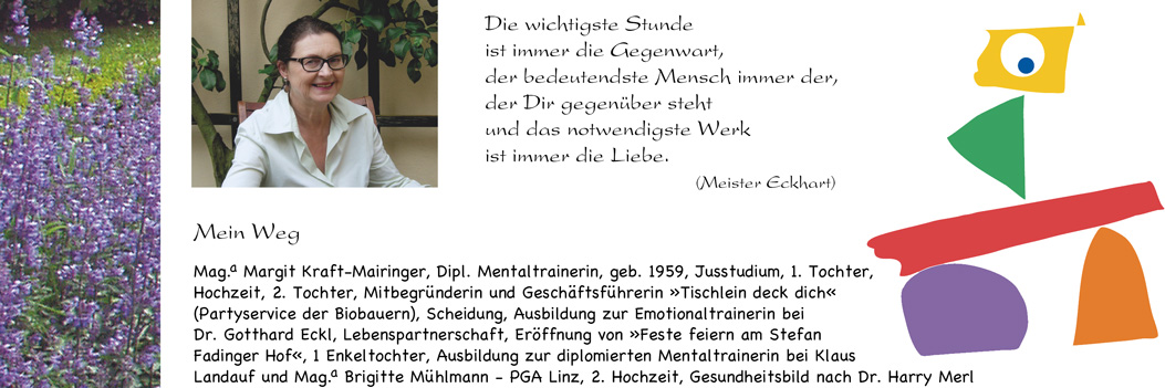 Die wichtigste Stunde ist immer die Gegenwart, der bedeutendste Mensch immer der, der Dir gegenüber steht und das notwendigste Werk ist immer die Liebe. (Meister Eckhart)Die wichtigste Stunde ist immer die Gegenwart, der bedeutendste Mensch immer der, der Dir gegenüber steht und das notwendigste Werk ist immer die Liebe. (Meister Eckhart) MEIN WEG: Mag. Margit Mairinger, Dipl. Mentaltrainerin, geb. 1959, Jusstudium, 1. Tochter, Hochzeit, 2. Tochter, Mitbegründerin und Gesch.ftsführerin »Tischlein deck dich« (Partyservice der Biobauern), Scheidung, Ausbildung zur Emotionaltrainerin bei Dr. Gotthard Eckl, Lebenspartnerschaft, Eröffnung von »Feste feiern am Stefan Fadinger Hof«, 1 Enkeltochter, Ausbildung zur diplomierten Mentaltrainerin bei Klaus Landauf und Mag. Brigitte Mühlmann, PGA Linz