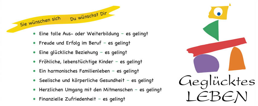 Sie wünschen sich/Du wünscht dir • Eine tolle Aus- oder Weiterbildung – es gelingt • Freude und Erfolg im Beruf – es gelingt • Eine glückliche Beziehung – es gelingt • Fröhliche, lebenstüchtige Kinder – es gelingt • Ein harmonisches Familienleben – es gelingt • Seelische und körperliche Gesundheit – es gelingt • Herzlichen Umgang mit den Mitmenschen – es gelingt • Finanzielle Zufriedenheit – es gelingt